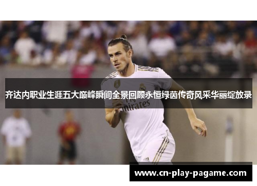 齐达内职业生涯五大巅峰瞬间全景回顾永恒绿茵传奇风采华丽绽放录 齐达内职业生涯五大巅峰瞬间全景回顾永恒绿茵传奇风采华丽绽放录