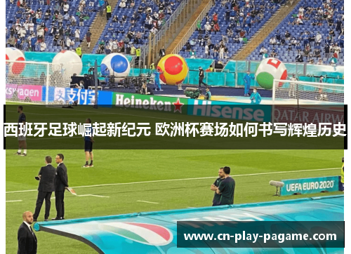 西班牙足球崛起新纪元 欧洲杯赛场如何书写辉煌历史 西班牙足球崛起新纪元 欧洲杯赛场如何书写辉煌历史