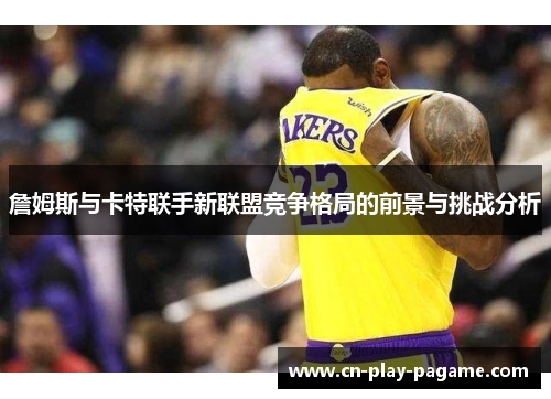 詹姆斯与卡特联手新联盟竞争格局的前景与挑战分析 詹姆斯与卡特联手新联盟竞争格局的前景与挑战分析