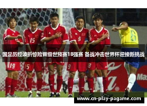 国足历经波折惊险晋级世预赛18强赛 备战冲击世界杯迎接新挑战