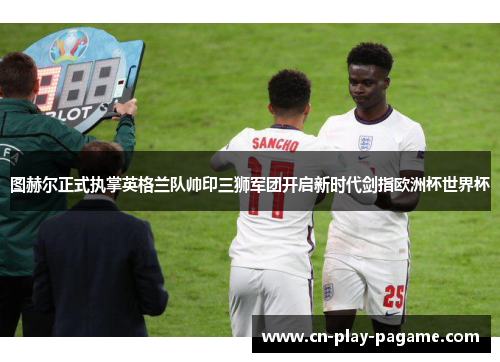 图赫尔正式执掌英格兰队帅印三狮军团开启新时代剑指欧洲杯世界杯