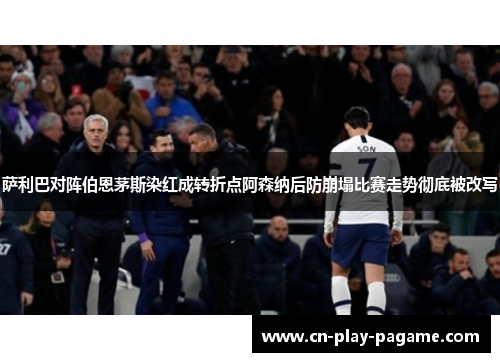 萨利巴对阵伯恩茅斯染红成转折点阿森纳后防崩塌比赛走势彻底被改写